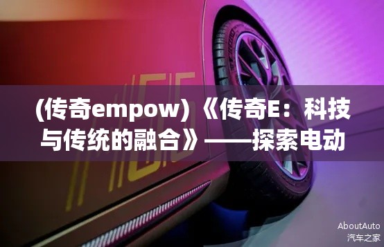 (传奇empow) 《传奇E：科技与传统的融合》——探索电动汽车行业的传承与革新